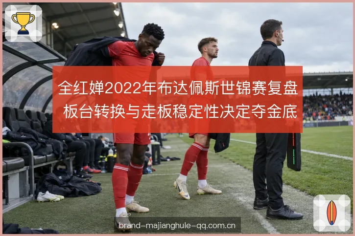 全红婵2022年布达佩斯世锦赛复盘 板台转换与走板稳定性决定夺金底气